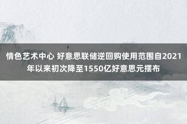 情色艺术中心 好意思联储逆回购使用范围自2021年以来初次降至1550亿好意思元摆布