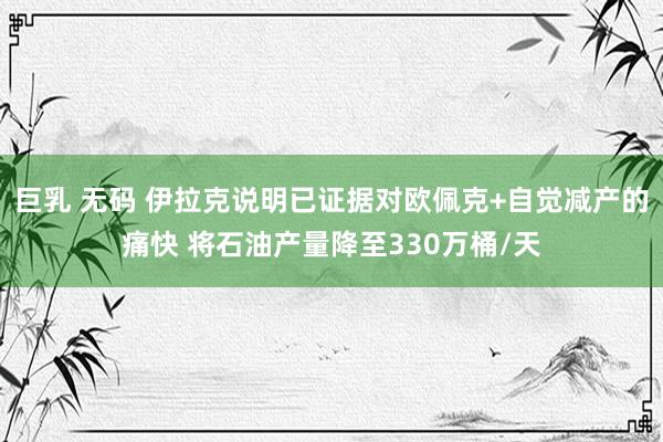 巨乳 无码 伊拉克说明已证据对欧佩克+自觉减产的痛快 将石油产量降至330万桶/天