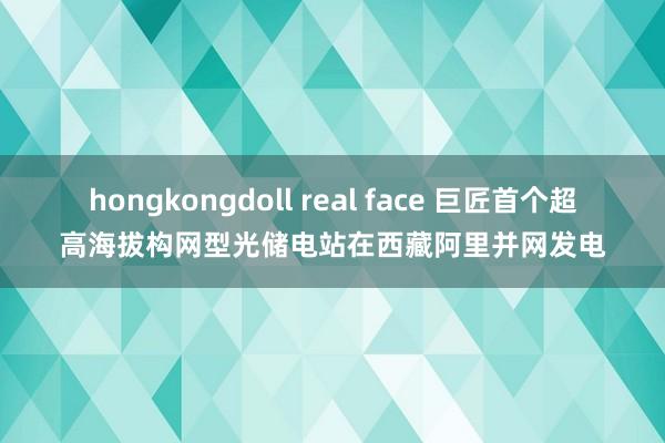 hongkongdoll real face 巨匠首个超高海拔构网型光储电站在西藏阿里并网发电