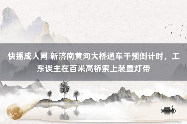 快播成人网 新济南黄河大桥通车干预倒计时，工东谈主在百米高桥索上装置灯带