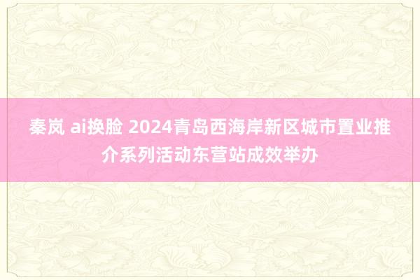 秦岚 ai换脸 2024青岛西海岸新区城市置业推介系列活动东营站成效举办