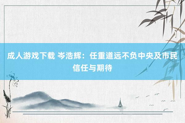 成人游戏下载 岑浩辉：任重道远不负中央及市民信任与期待