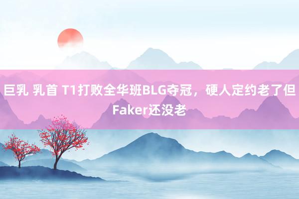 巨乳 乳首 T1打败全华班BLG夺冠，硬人定约老了但Faker还没老