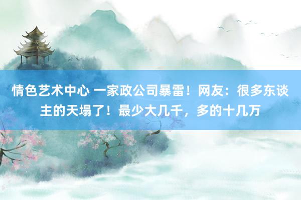 情色艺术中心 一家政公司暴雷！网友：很多东谈主的天塌了！最少大几千，多的十几万