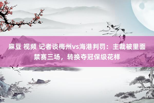 麻豆 视频 记者谈梅州vs海港判罚：主裁被里面禁赛三场，转换夺冠保级花样