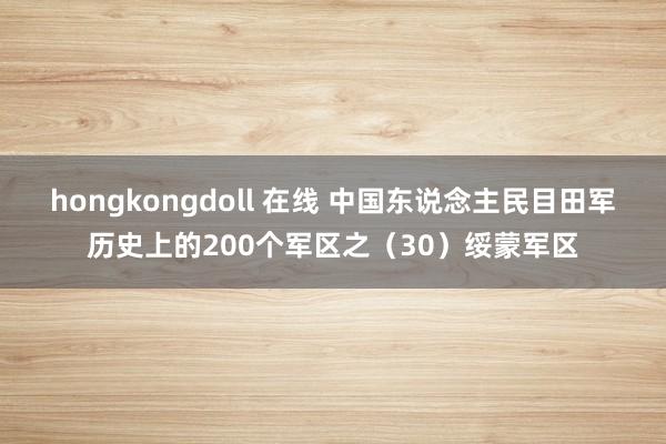 hongkongdoll 在线 中国东说念主民目田军历史上的200个军区之（30）绥蒙军区