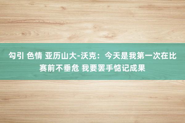 勾引 色情 亚历山大-沃克：今天是我第一次在比赛前不垂危 我要罢手惦记成果