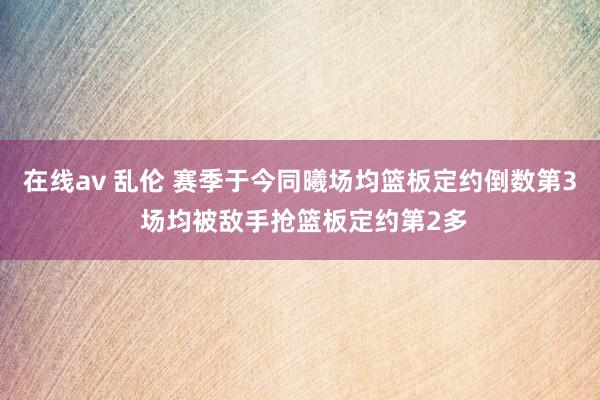 在线av 乱伦 赛季于今同曦场均篮板定约倒数第3 场均被敌手抢篮板定约第2多