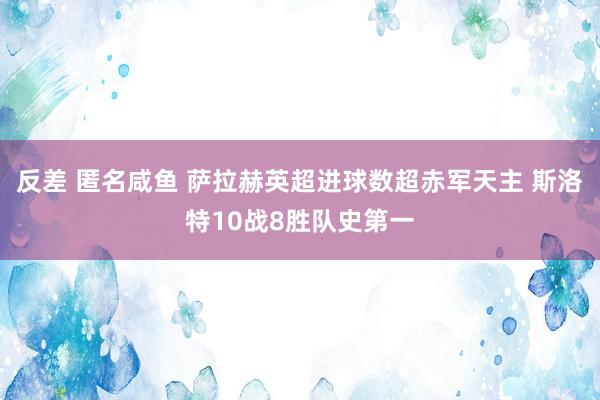 反差 匿名咸鱼 萨拉赫英超进球数超赤军天主 斯洛特10战8胜队史第一