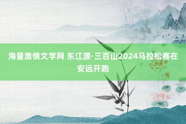 海量激情文学网 东江源·三百山2024马拉松赛在安远开跑