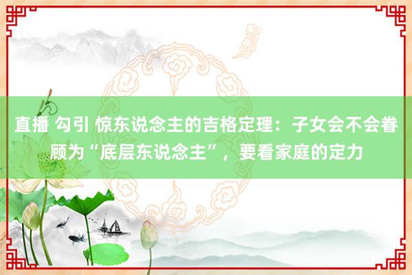 直播 勾引 惊东说念主的吉格定理：子女会不会眷顾为“底层东说念主”，要看家庭的定力