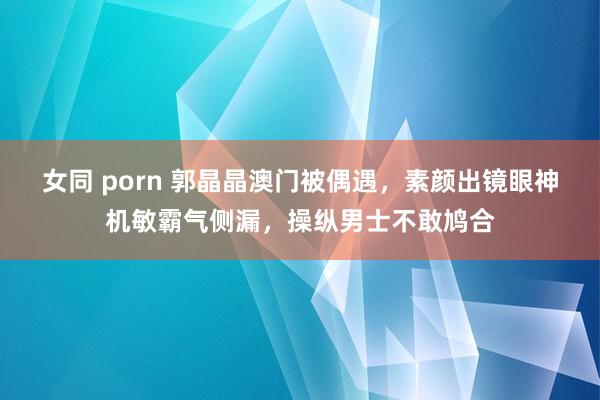 女同 porn 郭晶晶澳门被偶遇，素颜出镜眼神机敏霸气侧漏，操纵男士不敢鸠合