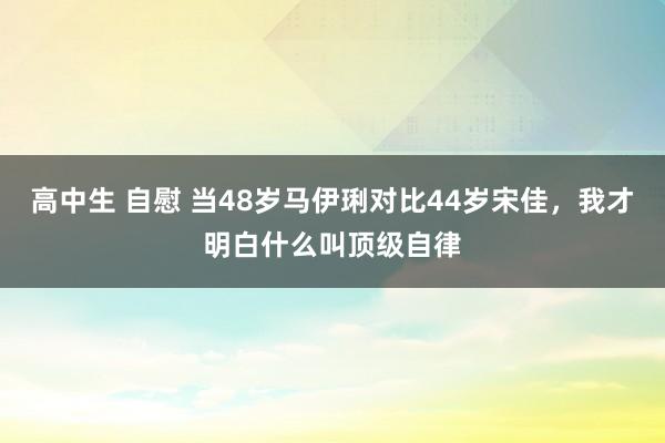 高中生 自慰 当48岁马伊琍对比44岁宋佳，我才明白什么叫顶级自律