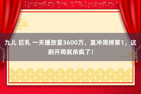 九儿 巨乳 一天播放量3600万，直冲周榜第1，这剧开局就杀疯了！