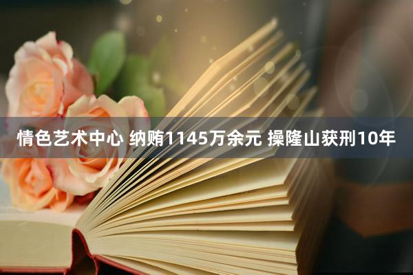 情色艺术中心 纳贿1145万余元 操隆山获刑10年