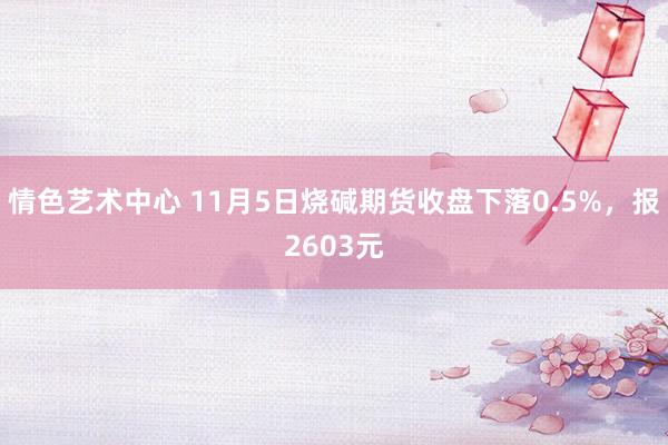 情色艺术中心 11月5日烧碱期货收盘下落0.5%，报2603元