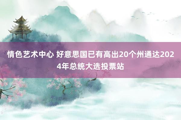 情色艺术中心 好意思国已有高出20个州通达2024年总统大选投票站