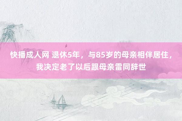 快播成人网 退休5年，与85岁的母亲相伴居住，我决定老了以后跟母亲雷同辞世