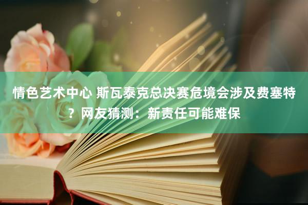 情色艺术中心 斯瓦泰克总决赛危境会涉及费塞特？网友猜测：新责任可能难保