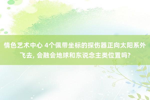 情色艺术中心 4个佩带坐标的探伤器正向太阳系外飞去， 会融会地球和东说念主类位置吗?