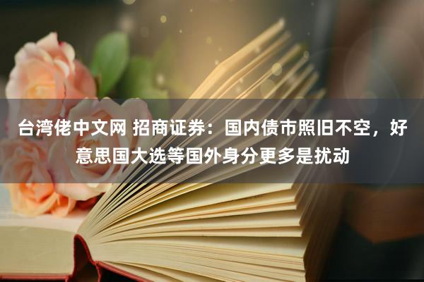 台湾佬中文网 招商证券：国内债市照旧不空，好意思国大选等国外身分更多是扰动