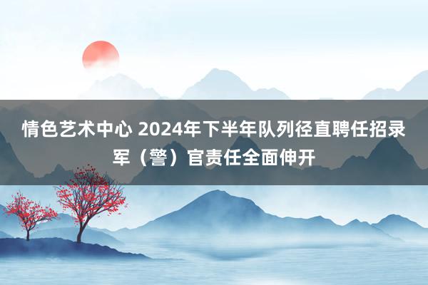 情色艺术中心 2024年下半年队列径直聘任招录军（警）官责任全面伸开