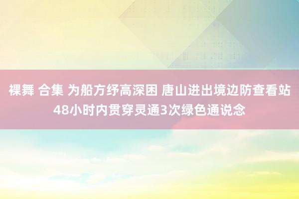 裸舞 合集 为船方纾高深困 唐山进出境边防查看站48小时内贯穿灵通3次绿色通说念