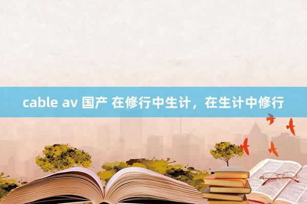 cable av 国产 在修行中生计，在生计中修行