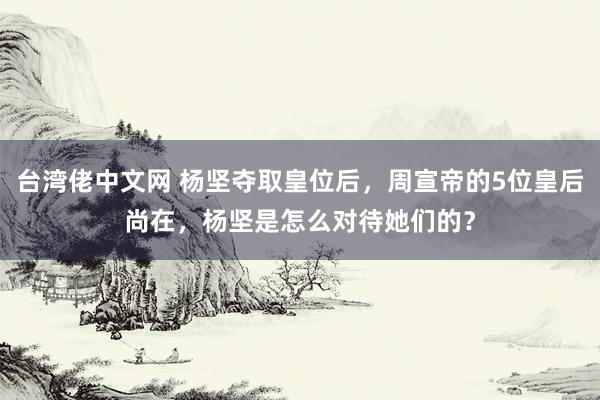 台湾佬中文网 杨坚夺取皇位后，周宣帝的5位皇后尚在，杨坚是怎么对待她们的？