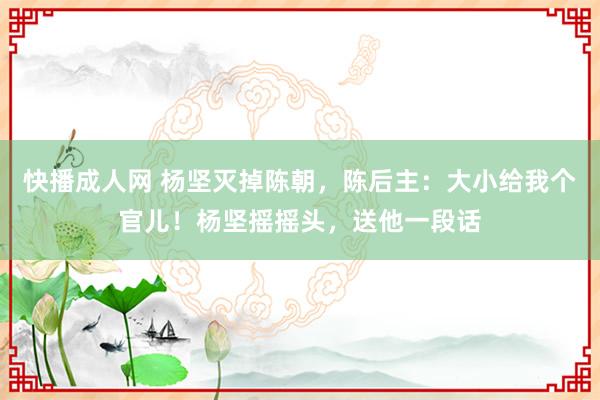 快播成人网 杨坚灭掉陈朝，陈后主：大小给我个官儿！杨坚摇摇头，送他一段话