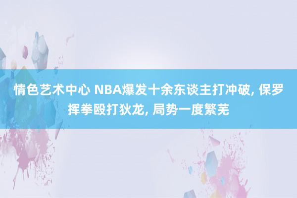 情色艺术中心 NBA爆发十余东谈主打冲破， 保罗挥拳殴打狄龙， 局势一度繁芜