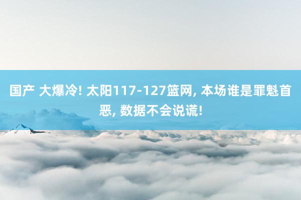 国产 大爆冷! 太阳117-127篮网， 本场谁是罪魁首恶， 数据不会说谎!