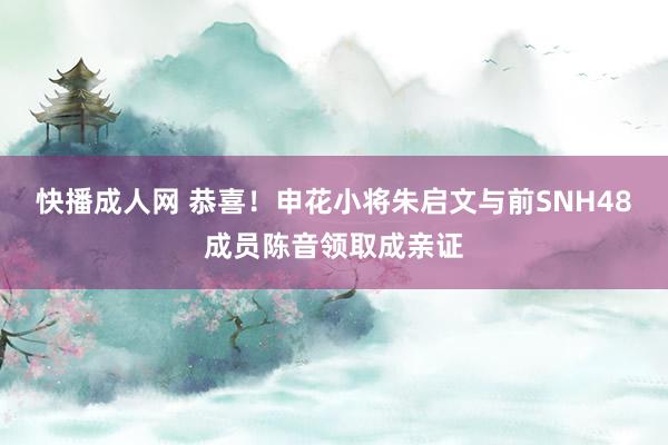 快播成人网 恭喜！申花小将朱启文与前SNH48成员陈音领取成亲证