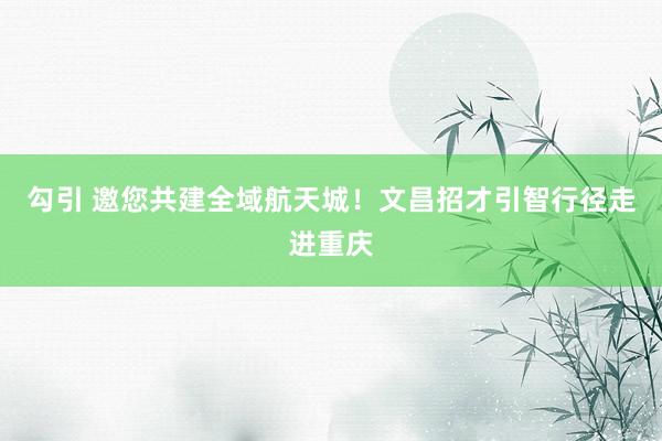 勾引 邀您共建全域航天城！文昌招才引智行径走进重庆