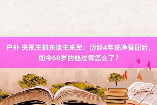 户外 央视主抓东谈主朱军：历经4年洗净冤屈后，如今60岁的他过得怎么了？