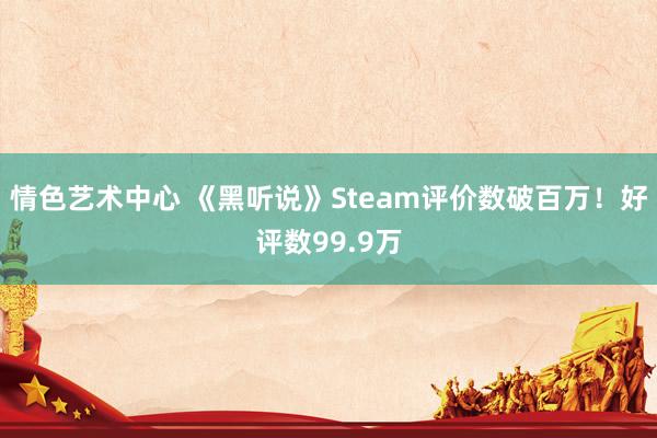 情色艺术中心 《黑听说》Steam评价数破百万！好评数99.9万