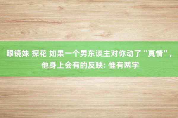 眼镜妹 探花 如果一个男东谈主对你动了“真情”， 他身上会有的反映: 惟有两字