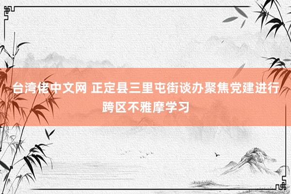 台湾佬中文网 正定县三里屯街谈办聚焦党建进行跨区不雅摩学习