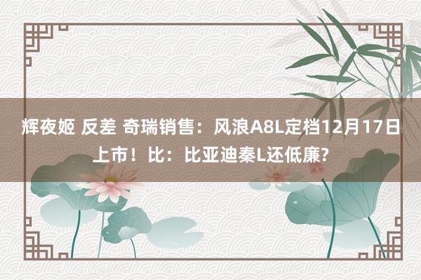 辉夜姬 反差 奇瑞销售：风浪A8L定档12月17日上市！比：比亚迪秦L还低廉?