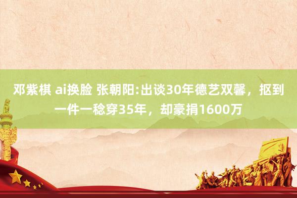 邓紫棋 ai换脸 张朝阳:出谈30年德艺双馨，抠到一件一稔穿35年，却豪捐1600万