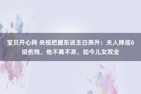 宝贝开心网 央视把握东谈主白燕升：夫人摔成6级伤残，他不离不弃，如今儿女双全