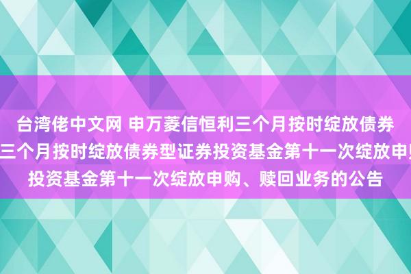 台湾佬中文网 申万菱信恒利三个月按时绽放债券: 对于申万菱信恒利三个月按时绽放债券型证券投资基金第十一次绽放申购、赎回业务的公告