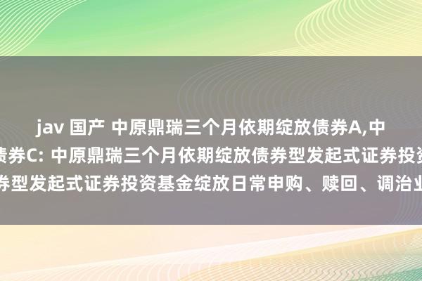 jav 国产 中原鼎瑞三个月依期绽放债券A，中原鼎瑞三个月依期绽放债券C: 中原鼎瑞三个月依期绽放债券型发起式证券投资基金绽放日常申购、赎回、调治业务的公告