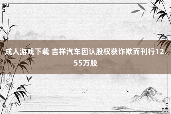 成人游戏下载 吉祥汽车因认股权获诈欺而刊行12.55万股