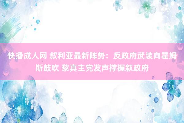 快播成人网 叙利亚最新阵势：反政府武装向霍姆斯鼓吹 黎真主党发声撑握叙政府