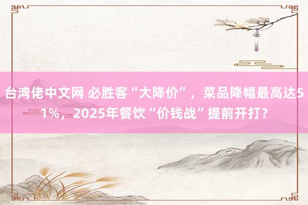 台湾佬中文网 必胜客“大降价”，菜品降幅最高达51%，2025年餐饮“价钱战”提前开打？