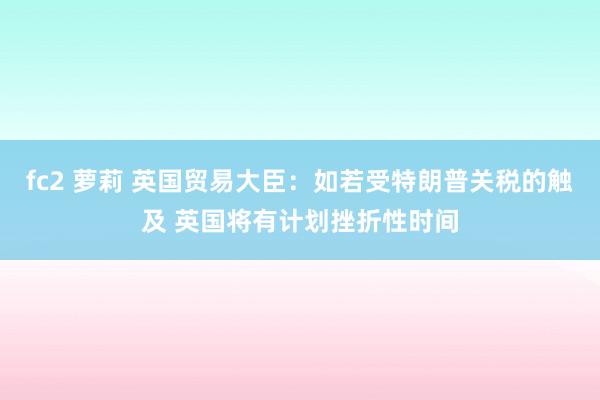 fc2 萝莉 英国贸易大臣：如若受特朗普关税的触及 英国将有计划挫折性时间