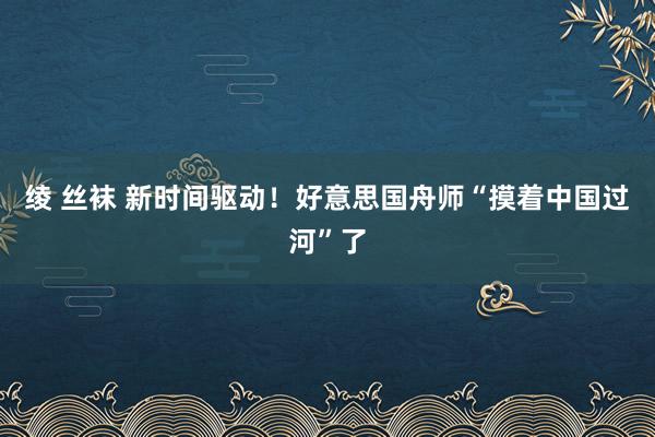 绫 丝袜 新时间驱动！好意思国舟师“摸着中国过河”了