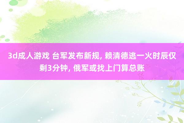 3d成人游戏 台军发布新规， 赖清德逃一火时辰仅剩3分钟， 俄军或找上门算总账