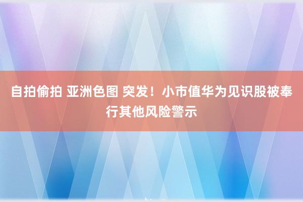 自拍偷拍 亚洲色图 突发！小市值华为见识股被奉行其他风险警示